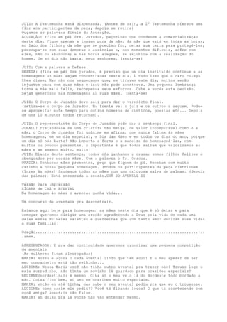 JUIZ: A Testemunha está dispensada. (Antes de sair, a 2ª Testemunha oferece uma
flor aos participantes da peça, depois se retira)
Ouçamos as palavras finais da Acusação.
ACUSAÇÃO: (fica em pé) Srs. Jurados, peço-lhes que condenem a comercialização
deste dia. Fique apenas a imagem pura da mãe, da mãe que está em todas as horas,
ao lado dos filhos; da mãe que se preciso for, deixa sua terra para protegê-los;
preocupa-se com suas demoras e ausências e, nos momentos difíceis, sofre com
eles, não os abandona; e nas horas alegres, se rejubila com a realização do
homem. Um só dia não basta, meus senhores. (senta-se)
JUIZ: Com a palavra a Defesa.
DEFEZA: (fica em pé) Srs jurados, é preciso que um dia instituído continue e as
homenagens às mães sejam concentradas neste dia. É tudo isso que o caro colega
lhes disse. Mas não nos esqueçamos que, se tirarem este dia, muitos serão
injustos para com suas mães e isso não pode acontecer. Uma pequena lembrança
torna a mãe mais feliz, recompensa seus esforços. Cabe a vocês esta decisão.
Sejam generosos nas homenagens às suas mães. (senta-se)
JUIZ: O Corpo de Jurados deve sair para dar o veredicto final.
(retira-se o corpo de Jurados. Na frente vai o juiz e os outros o seguem. Pode-
se aproveitar este tempo para outros números de cânticos, poesias etc... Depois
de uns 10 minutos todos retornam).
JUIZ: O representante do Corpo de Jurados pode dar a sentença final.
JURADO: Tratando-se se uma criatura tão meiga, de valor incomparável como é a
mãe, o Corpo de Jurados foi unânime em afirmar que nunca faltem às mães
homenagens, em um dia especial, o Dia das Mães e em todos os dias do ano, porque
um dia só não basta! Não importa a forma e a maneira de homenageá-las, com
muitos ou poucos presentes, o importante é que todos saibam que valorizamos as
mães e as amamos muito, muito!
JUIZ: Diante desta sentença, todos nós ganhamos a causa: somos filhos felizes e
abençoados por nossas mães. Com a palavra o Sr. Orador.
ORADOR: Senhoras mães presentes, peço que fiquem de pé. Recebam com muito
carinho a nossa pequena homenagem. (todos os participantes da peça distribuem
flores às mães) Saudemos todas as mães com uma calorosa salva de palmas. (depois
das palmas:) Está encerrada a sessão.CHÁ DO AVENTAL II
Versão para impressão
XÍCARA de CHÁ e AVENTAL
Na homenagem às mães o avental ganha vida...
Um concurso de aventais pra descontrair.
Estamos aqui hoje para homenagear as mães neste dia que é só delas e para
começar queremos dirigir uma oração agradecendo a Deus pela vida de cada uma
delas essas mulheres valentes e guerreiras que com tanto amor dedicam suas vidas
a suas famílias:
Oração..........................................................................
.amem.
APRESENTADOR: E pra dar continuidade queremos organizar uma pequena competição
de aventais
(As mulheres ficam alvoroçadas)
MARIA: Nossa e agora ? cada avental lindo que tem aqui! E o meu apesar de ser
meu companheiro está tão velhinho...
ALCIONE: Nossa Maria você não tinha outro avental pra trazer não? Trouxe logo o
mais surradinho, não tinha um novinho lá guardado para ocasiões especiais?
REGIANE(nordestina): é mesmo! Olha só o meu veio lá do Nordeste todo bordado a
mão. Coisa fina bem, só uso em ocasiões muito especiais.
MARIA: então eu até tinha, mas sabe o meu avental pediu pra que eu o trouxesse.
ALCIONE: como assim ele pediu?? Você tá ficando louca? O que tá acontecendo com
você amiga? Aventais não falam...
MARIA: ah deixa pra lá vocês não vão entender mesmo.
 