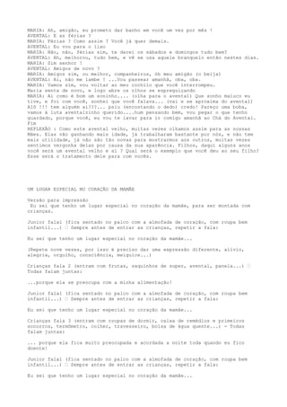 MARIA: Ah, amigão, eu prometo dar banho em você um vez por mês !
AVENTAL: E as férias ?
MARIA: Férias ? Como assim ? Você já quer demais.
AVENTAL: Eu vou para o lixo
MARIA: Não, não, férias sim, te darei os sábados e domingos tudo bem?
AVENTAL: Ah, melhorou, tudo bem, e vê se usa aquele branquelo então nestes dias.
MARIA: Sim senhor !
AVENTAL: Amigos de novo ?
MARIA: Amigos sim, ou melhor, companheiros, óh meu amigão (o beija)
AVENTAL: Ai, não me lambe ! ...Vou passear amanhã, oba, oba.
MARIA: Vamos sim, vou voltar ao meu cochilo que você interrompeu.
Maria senta de novo, e logo abre os olhos se espreguiçando
MARIA: Ai como é bom um soninho.... (olha para o avental) Que sonho maluco eu
tive, e foi com você, sonhei que você falava... (vai e se aproxima do avental)
Alô !!! tem alguém aí???... psiu (encostando o dedo) credo! Pareço uma boba,
vamos à luta aventalzinho querido....hum pensando bem, vou pegar o que tenho
guardado, porque você, eu vou te lavar para ir comigo amanhã ao Chá do Avental.
Fim
REFLEXÃO : Como este avental velho, muitas vezes olhamos assim para as nossas
Mães. Elas vão ganhando mais idade, já trabalharam bastante por nós, e não tem
mais utilidade, já não são tão novas para mostrarmos aos outros, muitas vezes
sentimos vergonha delas por causa da sua aparência. Filhos, daqui alguns anos
você será um avental velho e aí ? Qual será o exemplo que você deu ao seu filho?
Esse será o tratamento dele para com vocês.
UM LUGAR ESPECIAL NO CORAÇÃO DA MAMÃE
Versão para impressão
Eu sei que tenho um lugar especial no coração da mamãe, para ser montada com
crianças.
Junior fala1 (fica sentado no palco com a almofada de coração, com roupa bem
infantil...) – Sempre antes de entrar as crianças, repetir a fala:
Eu sei que tenho um lugar especial no coração da mamãe...
(Repete nove vezes, por isso é preciso dar uma expressão diferente, alívio,
alegria, orgulho, consciência, meiguice...)
Crianças fala 2 (entram com frutas, saquinhos de super, avental, panela...) –
Todas falam juntas:
...porque ela se preocupa com a minha alimentação!
Junior fala1 (fica sentado no palco com a almofada de coração, com roupa bem
infantil...) – Sempre antes de entrar as crianças, repetir a fala:
Eu sei que tenho um lugar especial no coração da mamãe...
Crianças fala 3 (entram com roupas de dormir, caixa de remédios e primeiros
socorros, termômetro, colher, travesseiro, bolsa de água quente...) - Todas
falam juntas:
... porque ela fica muito preocupada e acordada a noite toda quando eu fico
doente!
Junior fala1 (fica sentado no palco com a almofada de coração, com roupa bem
infantil...) – Sempre antes de entrar as crianças, repetir a fala:
Eu sei que tenho um lugar especial no coração da mamãe...
 