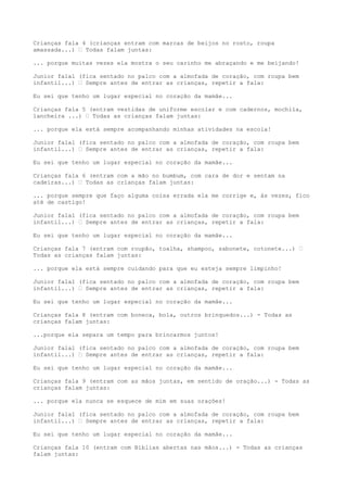 Crianças fala 4 (crianças entram com marcas de beijos no rosto, roupa
amassada...) – Todas falam juntas:
... porque muitas vezes ela mostra o seu carinho me abraçando e me beijando!
Junior fala1 (fica sentado no palco com a almofada de coração, com roupa bem
infantil...) – Sempre antes de entrar as crianças, repetir a fala:
Eu sei que tenho um lugar especial no coração da mamãe...
Crianças fala 5 (entram vestidas de uniforme escolar e com cadernos, mochila,
lancheira ...) – Todas as crianças falam juntas:
... porque ela está sempre acompanhando minhas atividades na escola!
Junior fala1 (fica sentado no palco com a almofada de coração, com roupa bem
infantil...) – Sempre antes de entrar as crianças, repetir a fala:
Eu sei que tenho um lugar especial no coração da mamãe...
Crianças fala 6 (entram com a mão no bumbum, com cara de dor e sentam na
cadeiras...) – Todas as crianças falam juntas:
... porque sempre que faço alguma coisa errada ela me corrige e, às vezes, fico
até de castigo!
Junior fala1 (fica sentado no palco com a almofada de coração, com roupa bem
infantil...) – Sempre antes de entrar as crianças, repetir a fala:
Eu sei que tenho um lugar especial no coração da mamãe...
Crianças fala 7 (entram com roupão, toalha, shampoo, sabonete, cotonete...) –
Todas as crianças falam juntas:
... porque ela está sempre cuidando para que eu esteja sempre limpinho!
Junior fala1 (fica sentado no palco com a almofada de coração, com roupa bem
infantil...) – Sempre antes de entrar as crianças, repetir a fala:
Eu sei que tenho um lugar especial no coração da mamãe...
Crianças fala 8 (entram com boneca, bola, outros brinquedos...) - Todas as
crianças falam juntas:
...porque ela separa um tempo para brincarmos juntos!
Junior fala1 (fica sentado no palco com a almofada de coração, com roupa bem
infantil...) – Sempre antes de entrar as crianças, repetir a fala:
Eu sei que tenho um lugar especial no coração da mamãe...
Crianças fala 9 (entram com as mãos juntas, em sentido de oração...) - Todas as
crianças falam juntas:
... porque ela nunca se esquece de mim em suas orações!
Junior fala1 (fica sentado no palco com a almofada de coração, com roupa bem
infantil...) – Sempre antes de entrar as crianças, repetir a fala:
Eu sei que tenho um lugar especial no coração da mamãe...
Crianças fala 10 (entram com Bíblias abertas nas mãos...) - Todas as crianças
falam juntas:
 