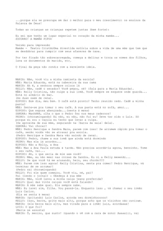 ...porque ela se preocupa em dar o melhor para o meu crescimento: os ensinos da
Palavra de Deus!
Todas as crianças as crianças repetem juntas (bem forte):
Eu sei que tenho um lugar especial no coração da minha mamãe...
SOCORRO! A MAMÃE PIFOU
Versão para impressão
Mamãe - Teatro CristãoUma divertida estória sobre a vida de uma mãe que tem que
se desdobrar para cumprir com seus afazeres de casa.
Por ter ficado tão sobrecarregada, começa a delirar e troca os nomes dos filhos,
lava os documentos do marido, etc.
O final da peça não condiz com a excelente ideia.
MARIA: Mãe, você viu a minha camiseta da escola?
MÃE: Maria Eduarda, está na cabeceira da sua cama
MARIA: Ah é, a senhora sempre coloca lá
KELLY: Mãe, cadê o secador? Você pegou, né? (fala para a Maria Eduarda).
MÃE: Kelly Cristina, não culpe a sua irmã. Você sempre se esquece onde guarda...
Está no armário do bwc.
(As duas saem de cena).
ESPOSO: Bom dia, meu bem. O café está pronto? Tenho reunião cedo. Cadê a minha
pasta?
MÃE: Sente-se pra tomar o seu café. A sua pasta está no sofá, amor...
ESPOSO: Que esposa abençoada...(senta à mesa)
SANDRA: Manhêêê, olha o que o Pedro fez nos meus cadernos!
PEDRO: (choramingando) Eu não, eu não, não fui eu! Deve ter sido o Luis. Só
porque eu sou o caçula eu tenho que levar a culpa.
(Se aproxima de sua mãe, segurando na –barra da saia– dela).
SANDRA: Vai chorar?
MÃE: Pedro Henrique e Sandra Mara, parem com isso! Se arrumem rápido pra tomar o
café, senão vocês vão se atrasar pra escola.
(Pedro Henrique e Sandra Mara vão saindo de cena).
ESPOSO: Pedro, chame a sua irmã que ainda está dormindo
PEDRO: Mas ela já acordou...
ESPOSO: Não a Kelly, a Ana
MÃE: Mas a Ana Paula estuda à tarde. Não precisa acordá-la agora, benzinho. Tome
o seu café, vai...
ESPOSO: Ah, o que seria de mim sem você?
PEDRO: Mãe, eu não mexi nas coisas da Sandra. Eu vi a Kelly mexendo...
KELLY: De que você tá me acusando, hein, seu chorão???
MÃE: Parem com isso agora! Kelly Cristina, senta pra comer! Pedro Henrique, vá
terminar de se arrumar!
(Pedro sai choramingando)
KELLY: Foi ele quem começou. Você viu, né, pai?
Pai (lendo o jornal) : Obedeça à sua mãe
MARIA: Mãe, você lavou a minha calça jeans preferida?
KELLY: Qual das vinte calças você está falando?
MARIA: A mãe sabe qual. Ela sempre sabe.
MÃE: Eu lavei sim, filha. Vou passá-la. Enquanto isso , vá chamar o seu irmão
Luis Carlos.
(Ela se senta à mesa)
MARIA: (gritando) Luis Carlos, acorda seu dorminhocoooo!
KELLY: Isso, berre, grite mais alto, porque acho que os vizinhos não ouviram.
MARIA: (ela berra mais alto, mas virada para a irmã) Luis, acordaaaa!
LUIS: O que foi?
(Maria se assusta)
MARIA: Ô, menino, que susto! (quando o vê com a cara de sono) Aaaaaiii, vai
 