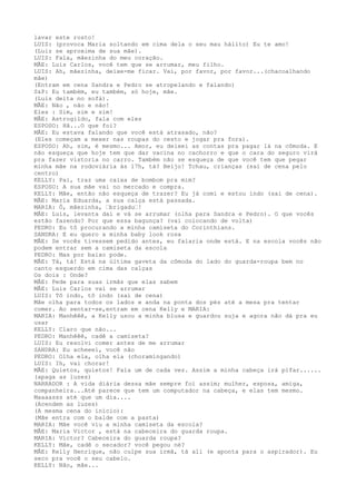 lavar este rosto!
LUIS: (provoca Maria soltando em cima dela o seu mau hálito) Eu te amo!
(Luiz se aproxima de sua mãe).
LUIS: Fala, mãezinha do meu coração.
MÃE: Luis Carlos, você tem que se arrumar, meu filho.
LUIS: Ah, mãezinha, deixe-me ficar. Vai, por favor, por favor...(chacoalhando
mãe)
(Entram em cena Sandra e Pedro se atropelando e falando)
S&P: Eu também, eu também, só hoje, mãe.
(Luis deita no sofá).
MÃE: Não , não e não!
Eles : Sim, sim e sim!
MÃE: Astrogildo, fala com eles
ESPOSO: Hã...O que foi?
MÃE: Eu estava falando que você está atrasado, não?
(Eles começam a mexer nas roupas do cesto e jogar pra fora).
ESPOSO: Ah, sim, é mesmo... Amor, eu deixei as contas pra pagar lá na cômoda. E
não esqueça que hoje tem que dar vacina no cachorro e que o cara do seguro virá
pra fazer vistoria no carro. Também não se esqueça de que você tem que pegar
minha mãe na rodoviária às 17h, tá? Beijo! Tchau, crianças (sai de cena pelo
centro)
KELLY: Pai, traz uma caixa de bombom pra mim?
ESPOSO: A sua mãe vai no mercado e compra.
KELLY: Mãe, então não esqueça de trazer? Eu já comi e estou indo (sai de cena).
MÃE: Maria Eduarda, a sua calça está passada.
MARIA: Ô, mãezinha, –brigadu–!
MÃE: Luis, levanta daí e vá se arrumar (olha para Sandra e Pedro). O que vocês
estão fazendo? Por que essa bagunça? (vai colocando de volta)
PEDRO: Eu tô procurando a minha camiseta do Corinthians.
SANDRA: E eu quero a minha baby look rosa
MÃE: Se vocês tivessem pedido antes, eu falaria onde está. E na escola vocês não
podem entrar sem a camiseta da escola
PEDRO: Mas por baixo pode.
MÃE: Tá, tá! Está na última gaveta da cômoda do lado do guarda-roupa bem no
canto esquerdo em cima das calças
Os dois : Onde?
MÃE: Pede para suas irmãs que elas sabem
MÃE: Luis Carlos vai se arrumar
LUIS: Tô indo, tô indo (sai de cena)
Mãe olha para todos os lados e anda na ponta dos pés até a mesa pra tentar
comer. Ao sentar-se,entram em cena Kelly e MARIA:
MARIA: Manhêêê, a Kelly usou a minha blusa e guardou suja e agora não dá pra eu
usar
KELLY: Claro que não...
PEDRO: Manhêêê, cadê a camiseta?
LUIS: Eu resolvi comer antes de me arrumar
SANDRA: Eu acheeei, você não
PEDRO: Olha ela, olha ela (choramingando)
LUIS: Ih, vai chorar!
MÃE: Quietos, quietos! Fala um de cada vez. Assim a minha cabeça irá pifar......
(apaga as luzes)
NARRADOR : A vida diária dessa mãe sempre foi assim; mulher, esposa, amiga,
companheira...Até parece que tem um computador na cabeça, e elas tem mesmo.
Maaaasss até que um dia....
(Acendem as luzes)
(A mesma cena do início):
(Mãe entra com o balde com a pasta)
MARIA: Mãe você viu a minha camiseta da escola?
MÃE: Maria Victor , está na cabeceira do guarda roupa.
MARIA: Victor? Cabeceira do guarda roupa?
KELLY: Mãe, cadê o secador? você pegou né?
MÃE: Kelly Henrique, não culpe sua irmã, tá ali (e aponta para o aspirador). Eu
seco pra você o seu cabelo.
KELLY: Não, mãe...
 