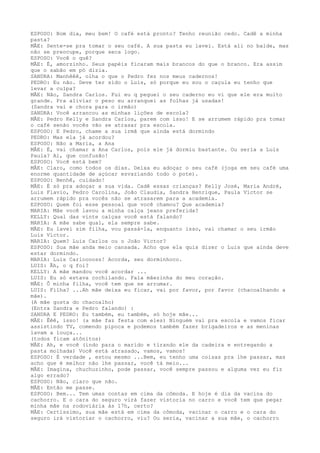 ESPOSO: Bom dia, meu bem! O café está pronto? Tenho reunião cedo. Cadê a minha
pasta?
MÃE: Sente-se pra tomar o seu café. A sua pasta eu lavei. Está ali no balde, mas
não se preocupe, porque seca logo.
ESPOSO: Você o quê?
MÃE: É, amorzinho. Seus papéis ficaram mais brancos do que o branco. Era assim
que o sabão em pó dizia.
SANDRA: Manhêêê, olha o que o Pedro fez nos meus cadernos!
PEDRO: Eu não. Deve ter sido o Luis, só porque eu sou o caçula eu tenho que
levar a culpa?
MÃE: Não, Sandra Carlos. Fui eu q peguei o seu caderno eu vi que ele era muito
grande. Pra aliviar o peso eu arranquei as folhas já usadas!
(Sandra vai e chora para o irmão)
SANDRA: Você arrancou as minhas lições de escola?
MÃE: Pedro Kelly e Sandra Carlos, parem com isso! E se arrumem rápido pra tomar
o café senão vocês vão se atrasar pra escola.
ESPOSO: E Pedro, chame a sua irmã que ainda está dormindo
PEDRO: Mas ela já acordou?
ESPOSO: Não a Maria, a Ana
MÃE: É, vai chamar a Ana Carlos, pois ele já dormiu bastante. Ou seria a Luis
Paula? Ai, que confusão!
ESPOSO: Você está bem?
MÃE: Claro, como todos os dias. Deixa eu adoçar o seu café (joga em seu café uma
enorme quantidade de açúcar esvaziando todo o pote).
ESPOSO: Benhê, cuidado!
MÃE: É só pra adoçar a sua vida. Cadê essas crianças? Kelly José, Maria André,
Luis Flavio, Pedro Carolina, João Claudia, Sandra Henrique, Paula Victor se
arrumem rápido pra vocês não se atrasarem para a academia.
ESPOSO: Quem foi esse pessoal que você chamou? Que academia?
MARIA: Mãe você lavou a minha calça jeans preferida?
KELLY: Qual das vinte calças você está falando?
MARIA: A mãe sabe qual, ela sempre sabe.
MÃE: Eu lavei sim filha, vou passá-la, enquanto isso, vai chamar o seu irmão
Luis Victor.
MARIA: Quem? Luis Carlos ou o João Victor?
ESPOSO: Sua mãe anda meio cansada. Acho que ela quis dizer o Luis que ainda deve
estar dormindo.
MARIA: Luis Carlooooss! Acorda, seu dorminhoco.
LUIS: Ãh, o q foi?
KELLY: A mãe mandou você acordar ...
LUIS: Eu só estava cochilando. Fala mãezinha do meu coração.
MÃE: Ô minha filha, você tem que se arrumar.
LUIS: Filha? ...Ah mãe deixa eu ficar, vai por favor, por favor (chacoalhando a
mãe).
(A mãe gosta do chacoalho)
(Entra Sandra e Pedro falando) :
SANDRA E PEDRO: Eu também, eu também, só hoje mãe...
MÃE: Êêê, isso! (a mãe faz festa com eles) Ninguém vai pra escola e vamos ficar
assistindo TV, comendo pipoca e podemos também fazer brigadeiros e as meninas
lavam a louça...
(todos ficam atônitos)
MÃE: Ah, e você (indo para o marido e tirando ele da cadeira e entregando a
pasta molhada) Você está atrasado, vamos, vamos!
ESPOSO: É verdade , estou mesmo ...Bem, eu tenho uma coisas pra lhe passar, mas
acho que é melhor não lhe passar, você tá meio...
MÃE: Imagina, chuchuzinho, pode passar, você sempre passou e alguma vez eu fiz
algo errado?
ESPOSO: Não, claro que não.
MÃE: Então me passe.
ESPOSO: Bem... Tem umas contas em cima da cômoda. E hoje é dia da vacina do
cachorro. E o cara do seguro virá fazer vistoria no carro e você tem que pegar
minha mãe na rodoviária às 17h, certo?
MÃE: Certíssimo, sua mãe está em cima da cômoda, vacinar o carro e o cara do
seguro irá vistoriar o cachorro, viu? Ou seria, vacinar a sua mãe, o cachorro
 