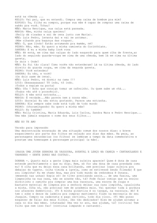 está na cômoda ...
KELLY: Vai pai, que eu entendi. Compra uma caixa de bombom pra mim?
ESPOSO: Ta, filha eu compro, porque sua mãe é capaz de comprar uma caixa de
sabão pra você. Tchau!
MÃE: Maria Henrique, sua calça está passada.
MARIA: Mãe, minha calça queimou!
(Kelly dá risadas e sai de cena junto com Maria).
MÃE: Luis Pedro, levanta daí e vai se arrumar.
(Mãe olhando pra bagunça das roupas).
MÃE: Ó, que lindo! Estão arrumando pra mamãe, né?
PEDRO: Não, mãe. Eu quero a minha camiseta do Corinthians.
SANDRA: E eu a minha baby look rosa
MÃE: Ah está, em cima das calças do lado esquerdo para quem olha de frente,ao
lado do seguindo guarda-roupa em cima de uma cômoda, bem lá em cima na última
gaveta.
Os dois : Onde?
MÃE: Eu fui tão clara! Como vocês não entenderam? Lá na última cômoda, do lado
direito do guarda roupa, em cima da segunda gaveta.
PEDRO: Você entendeu?
SANDRA: Eu não, e você?
(Os dois saem de cena).
MÃE: Luis Pedro, vá dormir na cama !!!
LUIS: Obaaaaaaaaaa! Tô indo, tô indo.
(Todos a espiam na porta)
MÃE: Ufa ! Acho que consigo tomar um cafezinho. Ou quem sabe um chá...
(Todos vão até o proscênio).
KELLY: A mãe está estranha...
MARIA: É verdade...Não parece nem a nossa mãe.
LUIS: (boceja) Eu não estou gostando. Parece uma estranha.
SANDRA: Ela sempre sabe onde está tudo de todo mundo
PEDRO: (choramingando) Eu quero a minha mãe!
KELLY: Eu também!
MÃE: Kelly Cristina, Maria Eduarda, Luis Carlos, Sandra Mara e Pedro Henrique...
Uma mãe jamais esquece o nome dos seus filhos...
MÃE EU TE AMO
Versão para impressão
Uma descontraída encenação de uma situação comum dos nossos dias: o breve
esquecimento por parte dos filhos em relação aos dias das mães. Na peça, as
personagens secundárias (os filhos) se lembram a tempo da data comemorativa e
prestam uma homenagem à personagem principal (a mãe).
(PASSA UMA JOVEM SENHORA DE VASSOURA, AVENTAL E LENÇO NA CABEÇA - CANTAROLANDO E
VARRENDO - SENTE DORES NAS COSTAS).
DONANA -. Quanto mais a gente limpa mais sujeira aparece! Quem é dona de casa
entende perfeitamente o que eu digo. Bem, se for uma dona de casa prendada como
eu! E olha que eu deixo essa casa brilhando, sem precisar jogar sujeira pra
debaixo do tapete. (olha tímida a igreja, como se estivesse sendo filmada) É que
sou limpinha! Eu me chamo Ana, mas pra todo mundo da redondeza é Donana.
(mexendo nas unhas) Espia só! Se tiver precisando assim... de uma faxina, uma
limpezinha na sua casa, não se acanhe não, tá? Pode falar comigo que eu ensino
direitinho o caminho pra comprar uma boa vassoura, uma escova de roupa e
bastante material de limpeza pra a senhora deixar sua casa limpinha, igualzinha
a minha. Olha só, não precisar nem de academia mais. Vai queimar toda a gordura
nos afazeres domésticos. (T) A minha ginástica é no tanque, na vassoura. Ah! E
tem o sobe e desce da ladeira pra comprar mantimento fiado na mercearia do seu
Joaquim. Compro na caderneta e pago certinho, todo dia cinco. (T) Não posso
esquecer de falar dos meus filhos. São tão dedicados! Eles me ajudam arrumar a
casa no dia das mães. (chateada) Uma vez no ano, mas ajudam, tá? (crítica) Tem
filho que nem isso faz! (continua limpando e cantando).
 