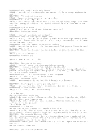 MARQUINHO – Mãe, cadê a minha meia branca?
DONANA - (ao público) É o Marquinho, meu menino! (T) Tá na corda, acabando de
secar.
MARQUINHO - Vou sair com ela, mãe!
DONANA - Mamãe vai secar no ferro já, já, filho.
MARQUINHO - Ela tava limpa, mãe!
DONANA - Duas semanas com a mesma meia e ainda diz que estava limpa! Saiu tanta
água preta que parecia que eu tava lavando o coador de café! Esse menino tem
cada uma!
MARQUINHO - Atchim! Ô mãe!
DONANA – Fala, coisa rica da mãe. O que foi dessa vez?
MARQUINHO - Eu tô espirrando!
DONANA - (igreja) Isso todos nós ouvimos!
MARQUINHO - Deve ser esse quarto empoeirado.
DONANA - Ah não, filho! Mas não é mesmo! A mamãe tirou todo o pó ontem à noite
desse quarto. (com as mãos nas costas, fala à igreja) Tô quebrada! (alto) Deve
ser perfume demais, não?
MARQUINHO - (entrando) Peguei no quarto da senhora.
DONANA - Meu perfume da Avon! (ele fica sem graça) Você pegou o –toque de amor–
ou –charisma–, filho?
MARQUINHO - Na dúvida em saber qual era o melhor, coloquei os dois. To indo
nessa!
DONANA - Vai sair sem meia?
MARQUINHO - Esquenta não!
DONANA - Pode se resfriar filho.
MARQUINHO - Mãezinha do coração!
DONANA - (igreja) Pronto! Ele disse mãezinha do coração!
MARQUINHO - (coçando a cabeça) Tem dinheiro aí, mãezinha?!
DONANA - (varrendo) Tava demorando. (T) Ta em cima da geladeira, debaixo do
pingüim. Cuidado pra não quebrar meu pingüim... É relíquia, filho! Pega cinco
reais e não esquece do troco.
MARQUINHO - Mãe... (ela não responde). Ô mãe, responde!
DONANA - (irritada) Fala, filhinho da mamãe!
MARQUINHO - Alguém me ligou?
DONANA - (pausadamente) Alice, Beatriz, o Marcelo e... Esqueci.
MARQUINHO - Existe papel e caneta pra quê, mãe?!
DONANA - Pra escrever, né, filho?! (resmungando) Pra que eu ia querer....
MARQUINHO - Falando sozinha, mãe?
DONANA - É a idade, filho! (cantarolando)
(ENTRA MONIQUE)
MONIQUE – Parabéns, minha mãe!
DONANA – Obrigada, filha! (olhando em volta) Ta ficando limpinho, né, filha?!
MONIQUE - Não é pela limpeza, mãe!
DONANA – Ah, filha, obrigada! (beija a filha). Obrigada mesmo, mas o meu
aniversário foi mês passado!
(ENTRA MARQUINHO)
MARQUINHO - Fala maninha!
MONIQUE – Marquinho, a mamãe tá limpando a casa hoje?
DONANA - Pelo cheirinho, o frango já está assado. Marquinho, você não vai sair
agora. Espere o almoço. Depois a gente sai junto pro ensaio na igreja. (e sai)
MARQUINHO - Não entendi, Monique. Fala!
MONIQUE - (explica com clareza) Hoje é o dia das mães, logo, a mamãe não faz
nada, não trabalha... A gente deveria ter ido almoçar fora. (nervosa) Eu vi a
mamãe limpando a casa no dia das mães!
MARQUINHO - Lembrei cedo, mas a mamãe tava tão feliz na limpeza que eu não quis
contrariar.
MONIQUE – Pensa, cabecinha!
MARQUINHO - Não tô a fim de pensar não!
 
