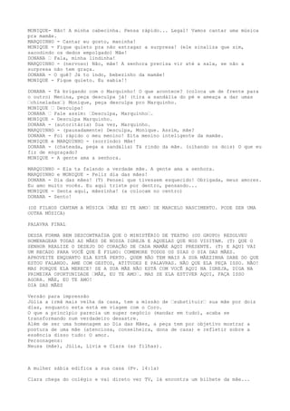MONIQUE- Não! A minha cabecinha. Pensa rápido... Legal! Vamos cantar uma música
pra mamãe.
MARQUINHO - Cantar eu gosto, maninha!
MONIQUE - Fique quieto pra não estragar a surpresa! (ele sinaliza que sim,
sacodindo os dedos empolgado) Mãe!
DONANA – Fala, minha lindinha!
MARQUINHO - (nervoso) Não, mãe! A senhora precisa vir até a sala, se não a
surpresa não tem graça.
DONANA - O quê? Já to indo, bebezinho da mamãe!
MONIQUE - Fique quieto. Eu sabia!!
DONANA - Tá brigando com o Marquinho! O que acontece? (coloca um de frente para
o outro) Menina, peça desculpa já! (tira a sandália do pé e ameaça a dar umas
–chineladas–) Monique, peça desculpa pro Marquinho.
MONIQUE – Desculpa!
DONANA – Fale assim: –Desculpa, Marquinho–.
MONIQUE - Desculpa Marquinho.
DONANA - (autoritária) Sua vez, Marquinho.
MARQUINHO - (pausadamente) Desculpa, Monique. Assim, mãe?
DONANA - Foi rápido o meu menino! Eita menino inteligente da mamãe.
MONIQUE e MARQUINHO - (sorrindo) Mãe!
DONANA - (chateada, pega a sandália) Tá rindo da mãe. (olhando os dois) O que eu
fiz de engraçado?
MONIQUE - A gente ama a senhora.
MARQUINHO - Ela ta falando a verdade mãe. A gente ama a senhora.
MARQUINHO e MONIQUE - Feliz dia das mães!
DONANA - Dia das mães! (T) Pensei que tivessem esquecido! Obrigada, meus amores.
Eu amo muito vocês. Eu aqui triste por dentro, pensando...
MONIQUE - Senta aqui, mãezinha! (a colocam no centro)
DONANA - Sento!
(OS FILHOS CANTAM A MÚSICA –MÃE EU TE AMO– DE MARCELO NASCIMENTO. PODE SER UMA
OUTRA MÚSICA)
PALAVRA FINAL
DESSA FORMA BEM DESCONTRAÍDA QUE O MINISTÉRIO DE TEATRO (OU GRUPO) RESOLVEU
HOMENAGEAR TODAS AS MÃES DE NOSSA IGREJA E AQUELAS QUE NOS VISITAM. (T) QUE O
SENHOR REALIZE O DESEJO DO CORAÇÃO DE CADA MAMÃE AQUI PRESENTE. (T) E AQUI VAI
UM RECADO PARA VOCÊ QUE É FILHO: COMEMORE TODOS OS DIAS O DIA DAS MÃES.
APROVEITE ENQUANTO ELA ESTÁ PERTO. QUEM NÃO TEM MAIS A SUA MÃEZINHA SABE DO QUE
ESTOU FALANDO. AME COM GESTOS, ATITUDES E PALAVRAS. NÃO QUE ELA PEÇA ISSO. NÃO!
MAS PORQUE ELA MERECE! SE A SUA MÃE NÃO ESTÁ COM VOCÊ AQUI NA IGREJA, DIGA NA
PRIMEIRA OPORTUNIDADE –MÃE, EU TE AMO–. MAS SE ELA ESTIVER AQUI, FAÇA ISSO
AGORA. MÃE, EU TE AMO!
DIA DAS MÃES
Versão para impressão
Júlia a irmã mais velha da casa, tem a missão de –substituir– sua mãe por dois
dias, enquanto esta está em viagem com o Coro.
O que a princípio parecia um super negócio (mandar em tudo), acaba se
transformando num verdadeiro desastre.
Além de ser uma homenagem ao Dia das Mães, a peça tem por objetivo mostrar a
postura de uma mãe (atenciosa, conselheira, dona de casa) e refletir sobre a
essência disso tudo: O amor.
Personagens:
Neusa (mãe), Júlia, Lívia e Clara (as filhas).
A mulher sábia edifica a sua casa (Pv. 14:1a)
Clara chega do colégio e vai direto ver TV, lá encontra um bilhete da mãe...
 