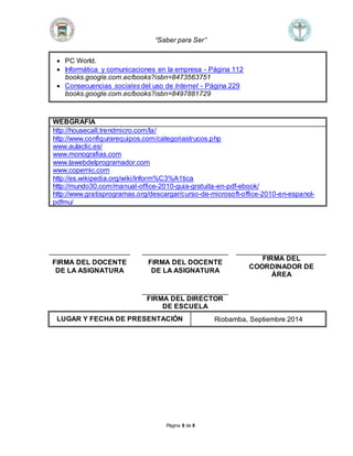 “Saber para Ser” 
 PC World. 
 Informática y comunicaciones en la empresa - Página 112 
books.google.com.ec/books?isbn=8473563751 
 Consecuencias sociales del uso de Internet - Página 229 
books.google.com.ec/books?isbn=8497881729 
WEBGRAFÍA 
http://housecall.trendmicro.com/la/ 
http://www.configurarequipos.com/categoriastrucos.php 
www.aulaclic.es/ 
www.monografias.com 
www.lawebdelprogramador.com 
www.copernic.com 
http://es.wikipedia.org/wiki/Inform%C3%A1tica 
http://mundo30.com/manual-office-2010-guia-gratuita-en-pdf-ebook/ 
http://www.gratisprogramas.org/descargar/curso-de-microsoft-office-2010-en-espanol-pdfmu/ 
Página 8 de 8 
FIRMA DEL DOCENTE 
DE LA ASIGNATURA 
FIRMA DEL DOCENTE 
DE LA ASIGNATURA 
FIRMA DEL 
COORDINADOR DE 
ÁREA 
FIRMA DEL DIRECTOR 
DE ESCUELA 
LUGAR Y FECHA DE PRESENTACIÓN Riobamba, Septiembre 2014 
