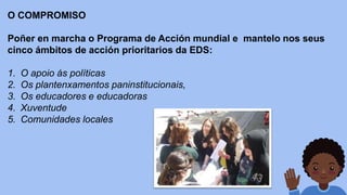O COMPROMISO
Poñer en marcha o Programa de Acción mundial e mantelo nos seus
cinco ámbitos de acción prioritarios da EDS:
1. O apoio ás políticas
2. Os plantenxamentos paninstitucionais,
3. Os educadores e educadoras
4. Xuventude
5. Comunidades locales
 