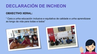 DECLARACIÓN DE INCHEON
OBXECTIVO XERAL:
“ Cara a unha educación inclusiva e equitativa de calidade e unha aprendizaxe
ao longo da vida para todas e todos”
 