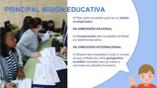 O Plan está concebido para ter un efecto
multiplicador:
NA DIMENSIÓN NACIONAL
A incorporación das novidades da Rede
ao sistema educativo.
NA DIMENSIÓN INTERNACIONAL
A difusión dos resultados a todo o mundo
xa que a Rede ten unha perspectiva
mundial orientada cara ao futuro e
centrada nos dereitos humanos.
PRINCIPAL MISIÓN EDUCATIVA
 