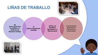 LIÑAS DE TRABALLO
As
preocupacións
mundiais e o
sistema de
Nacións Unidas
O
desenvolvemento
sostible
A Paz, os
Dereitos
Humanos e a
Democracia
A aprendizaxe
intercultural,
Patrimonio e
creatividade
 