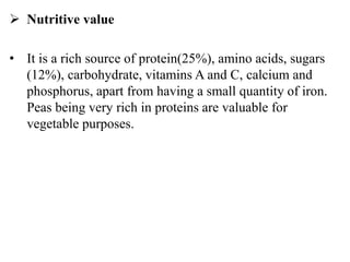  Nutritive value
• It is a rich source of protein(25%), amino acids, sugars
(12%), carbohydrate, vitamins A and C, calcium and
phosphorus, apart from having a small quantity of iron.
Peas being very rich in proteins are valuable for
vegetable purposes.
 