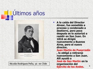 Últimos años A la caída del Director Alvear, fue sometido a proceso y condenado a destierro, pero poco después se lo autorizó a residir en San Juan. En 1816 se dirigió nuevamente a Buenos Aires, pero el nuevo director,  Juan Martín de Pueyrredón , lo obligó a retirarse nuevamente a San Juan. Allí ayudó a  José de San Martín  en la organización del  Ejército de los Andes . 