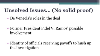 Unsolved Issues… (No solid proof)
• De Venecia’s roles in the deal
• Former President Fidel V. Ramos’ possible
involvement
• Identity of officials receiving payoffs to hush up
the investigation

 