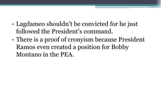 • Lagdameo shouldn’t be convicted for he just
followed the President’s command.
• There is a proof of cronyism because President
Ramos even created a position for Bobby
Montano in the PEA.

 