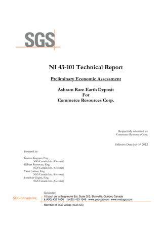 NI 43-101 Technical Report
                            Preliminary Economic Assessment

                                 Ashram Rare Earth Deposit
                                           For
                                 Commerce Resources Corp.




                                                                             Respectfully submitted to:
                                                                            Commerce Resources Corp.


                                                                            Effective Date: July 5th 2012

      Prepared by:

      Gaston Gagnon, Eng.
              SGS Canada Inc. (Geostat)
      Gilbert Rousseau, Eng.
              SGS Canada Inc. (Geostat)
      Yann Camus, Eng.
              SGS Canada Inc. (Geostat)
      Jonathan Gagné, Eng.
              SGS Canada Inc. (Geostat)



                      Geostat
                      10 boul. de la Seigneurie Est, Suite 203, Blainville, Québec Canada
SGS Canada Inc.       t (450) 433 1050 f (450) 433 1048 www.geostat.com www.met.sgs.com

                      Member of SGS Group (SGS SA)
 