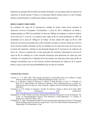 laboratorio se agregan 500 microlitros de medio LB líquido, con una punta estéril se maceran los
cadáveres, se incuba durante 72 horas y se estría para obtener colonias únicas o se da el choque
térmico y posteriormente se siembra para obtener colonias únicas.
RESULTADOS Y DISCUSIÓN.
Se evaluaron 241 cepas de B. thuringiensis aisladas de suelos contra larvas neonatas de
Epilachna varivestis (Coleoptera: Coccinellidae) a dosis de 100 y 1000ng/cm2
de follaje y
ninguna produjo un 100% de mortalidad a la dosis de 1000ng, sin embargo se colecto el cadáver
de una larva de E. varivestis y se aislaron cuatro cepas de Bt, las cuales produjeron un 100% de
mortalidad con la dosis de 100ng/cm2
de follaje. Se han aislado 838 cepas de Bt de 1298
cadáveres de insectos procesados que se han colectado en campo, lo cual nos indica que el 64.5%
de las muestras estaban infestadas con Bt, sin embargo esto no quiere decir que sea la que causo
la muerte del organismo. Además en una búsqueda dirigida de B. thuringiensis de cadáveres de
larvas de Diatraea magnifactella, se han procesado 651 muestras, obteniendo un total de 67
cepas de Bt, sin embargo no se han realizado bioensayos para determinar las cepas que sean
virulentas a D. magnifactella. Cualquiera de las tres técnicas son útiles para aislar cepas de Bt, sin
embargo consideramos que es más eficiente aislarlas directamente de cadáveres de la especie
blanco, ya que existe una mayor probabilidad de que la cepa sea virulenta.
LITERATURA CITADA
Aronson, A. I., Y. Shai. 2001. Why Bacillus thuringiensis insecticidal toxins are so effective: unique
features of their mode of action. FEMS Microbiological Letters. 195: 1-8.
Bravo, A., S. Sarabia, L. López, H. Ontiveros, C. Abarca, A. Ortiz. M. Ortiz, L. Lina, F. J. Villalobos, G.
Peña, M. E. Nuñez-Valdez, M. Soberón, R. Quintero. 1998. Characterization of cry genes in a
Mexican Bacillus thuringiensis strain collection. Applied and Environmental Microbiology. 64:
4965-4972.
Crickmore, N., D. R. Zeigler, E. Schnepf, J. Van Rie, D. Lereclus, J. Baum, A. Bravo, D. H. Dean. 2009.
Bacillus thuringiensis toxin nomenclaure.
http://www.biols.susx.ac.uk./Home/NeilCrickmore/Bt/index.html
Damgaard, P. H. 2000. Natural occurrence and dispersal of Bacillus thuringiensis in the environment . Pp.
23-40. In: Entomopathogenic bacteria: from laboratory to field application. J. F. Charles, A.
Delécluse, C. Nielsen-Le Roux (Eds.).
de Maagd, R. A. 2002. Environmental impact of insect-resistant plants expressing a Bt toxin. II Non-target
effects (Update) and Bt resistance in target insects. Note 218. Plant Research International B. V.,
Wageningen, The Netherlandas. 62 pp.
 