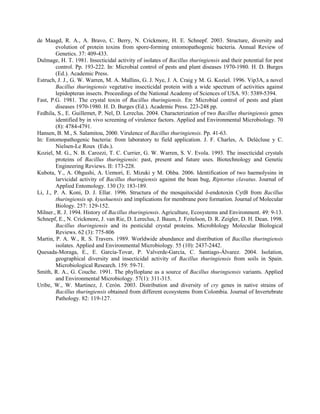 de Maagd, R. A., A. Bravo, C. Berry, N. Crickmore, H. E. Schnepf. 2003. Structure, diversity and
evolution of protein toxins from spore-forming entomopathogenic bacteria. Annual Review of
Genetics. 37: 409-433.
Dulmage, H. T. 1981. Insecticidal activity of isolates of Bacillus thuringiensis and their potential for pest
control. Pp. 193-222. In: Microbial control of pests and plant diseases 1970-1980. H. D. Burges
(Ed.). Academic Press.
Estruch, J. J., G. W. Warren, M. A. Mullins, G. J. Nye, J. A. Craig y M. G. Koziel. 1996. Vip3A, a novel
Bacillus thuringiensis vegetative insecticidal protein with a wide spectrum of activities against
lepidopteran insects. Proceedings of the National Academy of Sciences of USA. 93: 5389-5394.
Fast, P.G. 1981. The crystal toxin of Bacillus thuringiensis. En: Microbial control of pests and plant
diseases 1970-1980. H. D. Burges (Ed.). Academic Press. 223-248 pp.
Fedhila, S., E. Guillemet, P. Nel, D. Lereclus. 2004. Characterization of two Bacillus thuringiensis genes
identified by in vivo screening of virulence factors. Applied and Environmental Microbiology. 70
(8): 4784-4791.
Hansen, B. M., S. Salamitou, 2000. Virulence of Bacillus thuringiensis. Pp. 41-63.
In: Entomopathogenic bacteria: from laboratory to field application. J. F. Charles, A. Delécluse y C.
Nielsen-Le Roux (Eds.).
Koziel, M. G., N. B. Carozzi, T. C. Currier, G. W. Warren, S. V. Evola. 1993. The insecticidal crystals
proteins of Bacillus thuringiensis: past, present and future uses. Biotechnology and Genetic
Engineering Reviews. II: 173-228.
Kubota, Y., A. Ohgushi, A. Uemori, E. Mizuki y M. Ohba. 2006. Identification of two haemolysins in
larvicidal activity of Bacillus thuringiensis against the bean bug, Riptortus clavatus. Journal of
Applied Entomology. 130 (3): 183-189.
Li, J., P. A. Koni, D. J. Ellar. 1996. Structura of the mosquitocidal δ-endotoxin CytB from Bacillus
thuringiensis sp. kyushuensis and implications for membrane pore formation. Journal of Molecular
Biology. 257: 129-152.
Milner., R. J. 1994. History of Bacillus thuringiensis. Agriculture, Ecosystems and Environment. 49: 9-13.
Schnepf, E., N. Crickmore, J. van Rie, D. Lereclus, J. Baum, J. Feitelson, D. R. Zeigler, D. H. Dean. 1998.
Bacillus thuringiensis and its pesticidal crystal proteins. MicrobIology Molecular Biological
Reviews. 62 (3): 775-806
Martin, P. A. W., R. S. Travers. 1989. Worldwide abundance and distribution of Bacillus thuringiensis
isolates. Applied and Environmental Microbiology. 55 (10): 2437-2442.
Quesada-Moraga, E., E. García-Tovar, P. Valverde-García, C. Santiago-Álvarez. 2004. Isolation,
geographical diversity and insecticidal activity of Bacillus thuringiensis from soils in Spain.
Microbiological Research. 159: 59-71.
Smith, R. A., G. Couche. 1991. The phylloplane as a source of Bacillus thuringiensis variants. Applied
and Environmental Microbiology. 57(1): 311-315.
Uribe, W., W. Martinez, J. Cerón. 2003. Distribution and diversity of cry genes in native strains of
Bacillus thuringiensis obtained from different ecosystems from Colombia. Journal of Invertebrate
Pathology. 82: 119-127.
 