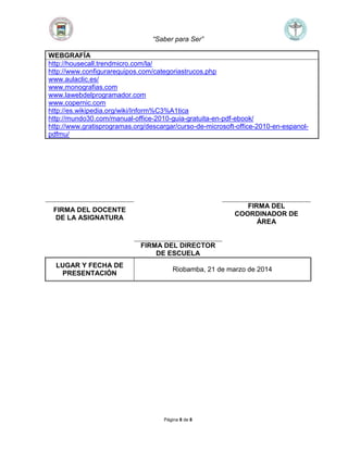 “Saber para Ser”
Página 8 de 8
WEBGRAFÍA
http://housecall.trendmicro.com/la/
http://www.configurarequipos.com/categoriastrucos.php
www.aulaclic.es/
www.monografias.com
www.lawebdelprogramador.com
www.copernic.com
http://es.wikipedia.org/wiki/Inform%C3%A1tica
http://mundo30.com/manual-office-2010-guia-gratuita-en-pdf-ebook/
http://www.gratisprogramas.org/descargar/curso-de-microsoft-office-2010-en-espanol-
pdfmu/
FIRMA DEL DOCENTE
DE LA ASIGNATURA
FIRMA DEL
COORDINADOR DE
ÁREA
FIRMA DEL DIRECTOR
DE ESCUELA
LUGAR Y FECHA DE
PRESENTACIÓN
Riobamba, 21 de marzo de 2014
 