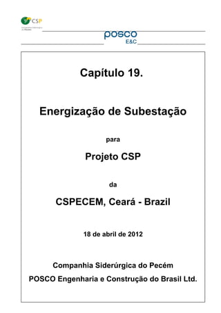 CNPJ: 132.739.21/0001-70 – Rod. CE 422 S/N – km 11,5, CIPP, Pecém, São Gonçalo do Amarante - CE, Brasil, CEP: 62670-000
Capítulo 19.
Energização de Subestação
para
Projeto CSP
da
CSPECEM, Ceará - Brazil
18 de abril de 2012
Companhia Siderúrgica do Pecém
POSCO Engenharia e Construção do Brasil Ltd.
 