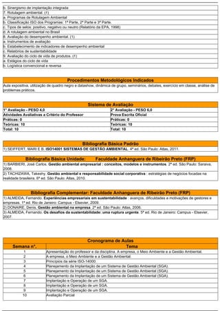 b. Sinergismo de implantação integrada
7. Rotulagem ambiental. (1)
a. Programas de Rotulagem Ambiental
b. Classificação ISO dos Programas: 1ª Parte, 2ª Parte e 3ª Parte.
c. Tipos de selos: positivo, negativo ou neutro (Relatório da EPA, 1998)
d. A rotulagem ambiental no Brasil
8. Avaliação do desempenho ambiental. (1)
a. Instrumentos de avaliação
b. Estabelecimento de indicadores de desempenho ambiental
c. Relatórios de sustentabilidade
9. Avaliação do ciclo de vida de produtos. (1)
a. Estágios do ciclo de vida
b. Logística convencional e reversa
Procedimentos Metodológicos Indicados
Aula expositiva, utilização de quadro negro e datashow, dinâmica de grupo, seminários, debates, exercício em classe, análise de
problemas práticos.
Sistema de Avaliação
1° Avaliação - PESO 4,0 2° Avaliação - PESO 6,0
Atividades Avaliativas a Critério do Professor Prova Escrita Oficial
Práticas: 0 Práticas: 0
Teóricas: 10 Teóricas: 10
Total: 10 Total: 10
Bibliografia Básica Padrão
1) SEIFFERT, MARI E B. ISO14001 SISTEMAS DE GESTÃO AMBIENTAL. 4ª ed. São Paulo: Atlas, 2011.
Bibliografia Básica Unidade: Faculdade Anhanguera de Ribeirão Preto (FRP)
1) BARBIERI, José Carlos. Gestão ambiental empresarial : conceitos, modelos e instrumentos. 2ª ed. São Paulo: Saraiva,
2008.
2) TACHIZAWA, Takeshy. Gestão ambiental e responsabilidade social corporativa : estratégias de negócios focadas na
realidade brasileira. 6ª ed. São Paulo: Atlas, 2010.
Bibliografia Complementar: Faculdade Anhanguera de Ribeirão Preto (FRP)
1) ALMEIDA, Fernando. Experiências empresariais em sustentabilidade : avanços, dificuldades e motivações de gestores e
empresas. 1ª ed. Rio de Janeiro: Campus - Elsevier, 2009.
2) DONAIRE, Denis. Gestão ambiental na empresa. 2ª ed. São Paulo: Atlas, 2006.
3) ALMEIDA, Fernando. Os desafios da sustentabilidade: uma ruptura urgente. 5ª ed. Rio de Janeiro: Campus - Elsevier,
2007.
Cronograma de Aulas
Semana n°. Tema
1 Apresentação do professor e da disciplina. A empresa, o Meio Ambiente e a Gestão Ambiental.
2 A empresa, o Meio Ambiente e a Gestão Ambiental.
3 Princípios da série ISO-14000.
4 Planejamento da Implantação de um Sistema de Gestão Ambiental (SGA).
5 Planejamento da Implantação de um Sistema de Gestão Ambiental (SGA).
6 Planejamento da Implantação de um Sistema de Gestão Ambiental (SGA).
7 Implantação e Operação de um SGA.
8 Implantação e Operação de um SGA.
9 Implantação e Operação de um SGA.
10 Avaliação Parcial
 