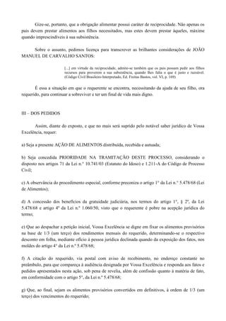 Gize-se, portanto, que a obrigação alimentar possui caráter de reciprocidade. Não apenas os
pais devem prestar alimentos aos filhos necessitados, mas estes devem prestar àqueles, máxime
quando imprescindíveis à sua subsistência.

    Sobre o assunto, pedimos licença para transcrever as brilhantes considerações de JOÃO
MANUEL DE CARVALHO SANTOS:

                       [...] em virtude da reciprocidade, admite-se também que os pais possam pedir aos filhos
                       recursos para proverem a sua subsistência, quando lhes falta o que é justo e razoável.
                       (Código Civil Brasileiro Interpretado, Ed. Freitas Bastos, vol. VI, p. 169)

       É essa a situação em que o requerente se encontra, necessitando da ajuda de seu filho, ora
requerido, para continuar a sobreviver e ter um final de vida mais digno.



III – DOS PEDIDOS

      Assim, diante do exposto, e que no mais será suprido pelo notável saber jurídico de Vossa
Excelência, requer:

a) Seja a presente AÇÃO DE ALIMENTOS distribuída, recebida e autuada;

b) Seja concedida PRIORIDADE NA TRAMITAÇÃO DESTE PROCESSO, considerando o
disposto nos artigos 71 da Lei n.° 10.741/03 (Estatuto do Idoso) e 1.211-A do Código de Processo
Civil;

c) A observância do procedimento especial, conforme preconiza o artigo 1° da Lei n.° 5.478/68 (Lei
de Alimentos);

d) A concessão dos benefícios da gratuidade judiciária, nos termos do artigo 1°, § 2º, da Lei
5.478/68 e artigo 4º da Lei n.º 1.060/50, visto que o requerente é pobre na acepção jurídica do
termo;

e) Que ao despachar a petição inicial, Vossa Excelência se digne em fixar os alimentos provisórios
na base de 1/3 (um terço) dos rendimentos mensais do requerido, determinando-se o respectivo
desconto em folha, mediante ofício à pessoa jurídica declinada quando da exposição dos fatos, nos
moldes do artigo 4° da Lei n.º 5.478/68;

f) A citação do requerido, via postal com aviso de recebimento, no endereço constante no
preâmbulo, para que compareça à audiência designada por Vossa Excelência e responda aos fatos e
pedidos apresentados nesta ação, sob pena de revelia, além de confissão quanto à matéria de fato,
em conformidade com o artigo 5°, da Lei n.º 5.478/68;

g) Que, ao final, sejam os alimentos provisórios convertidos em definitivos, à ordem de 1/3 (um
terço) dos vencimentos do requerido;
 
