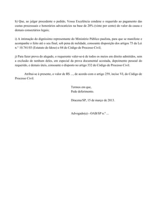 h) Que, ao julgar procedente o pedido, Vossa Excelência condene o requerido ao pagamento das
custas processuais e honorários advocatícios na base de 20% (vinte por cento) do valor da causa e
demais consectários legais;

i) A intimação do digníssimo representante do Ministério Público paulista, para que se manifeste e
acompanhe o feito até o seu final, sob pena de nulidade, consoante disposição dos artigos 75 da Lei
n.° 10.741/03 (Estatuto do Idoso) e 84 do Código de Processo Civil;

j) Para fazer prova do alegado, o requerente valer-se-á de todos os meios em direito admitidos, sem
a exclusão de nenhum deles, em especial da prova documental acostada, depoimento pessoal do
requerido, e demais úteis, consoante o disposto no artigo 332 do Código de Processo Civil.

       Atribui-se à presente, o valor de R$ ..., de acordo com o artigo 259, inciso VI, do Código de
Processo Civil.

                                            Termos em que,
                                            Pede deferimento.

                                            Dracena/SP, 15 de março de 2013.



                                            Advogado(a) - OAB/SP n.º ...
 