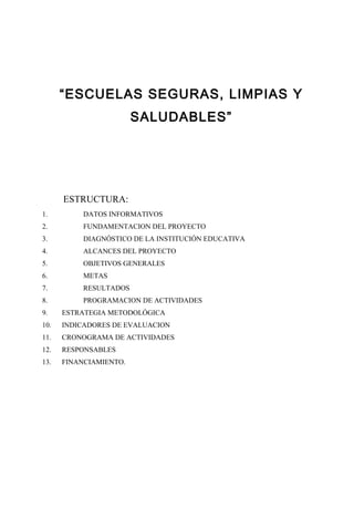 “ESCUELAS SEGURAS, LIMPIAS Y
                        SALUDABLES”




      ESTRUCTURA:
1.         DATOS INFORMATIVOS
2.         FUNDAMENTACION DEL PROYECTO
3.         DIAGNÓSTICO DE LA INSTITUCIÓN EDUCATIVA
4.         ALCANCES DEL PROYECTO
5.         OBJETIVOS GENERALES
6.         METAS
7.         RESULTADOS
8.         PROGRAMACION DE ACTIVIDADES
9.    ESTRATEGIA METODOLÓGICA
10.   INDICADORES DE EVALUACION
11.   CRONOGRAMA DE ACTIVIDADES
12.   RESPONSABLES
13.   FINANCIAMIENTO.
 