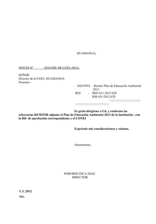 HUAMANGA,



OFICIO Nº        -2010-DIE.SR-UGEL-HGA.

SEÑOR:
Director de la UGEL HUAMANGA
Presente.-
                                         ASUNTO:             Remite Plan de Educación Ambiental
                                                            2013
                                        REF            : DSN 011-2012-ED
                                                            RM 431-2012-ED
                                                                               ::::::::::::::::::::::::::::::::::::
                                        :::::::::::::::::::::::::::::::::::::::

                                       Es grato dirigirme a Ud. y conforme las
referencias REMITIR adjunto el Plan de Educación Ambiental 2013 de la Institución , con
la RD de aprobación correspondiente y el CONEI


                                       Exprésole mis consideraciones y estimas.




                                       Atentamente,




                                PORFIRIO INCA DIAZ
                                    DIRECTOR



C.C.2012
Sec.
 