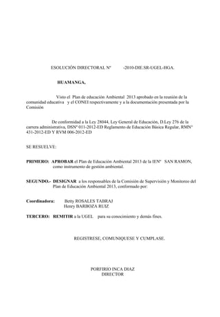 ESOLUCIÓN DIRECTORAL Nº               -2010-DIE.SR-UGEL-HGA.


                HUAMANGA,


              Visto el Plan de educación Ambiental 2013 aprobado en la reunión de la
comunidad educativa y el CONEI respectivamente y a la documentación presentada por la
Comisión


              De conformidad a la Ley 28044, Ley General de Educación, D.Ley 276 de la
carrera administrativa, DSNº 011-2012-ED Reglamento de Educación Básica Regular, RMN°
431-2012-ED Y RVM 006-2012-ED


SE RESUELVE:


PRIMERO: APROBAR el Plan de Educación Ambiental 2013 de la IENº SAN RAMON,
         como instrumento de gestión ambiental.


SEGUNDO.- DESIGNAR a los responsables de la Comisión de Supervisión y Monitoreo del
          Plan de Educación Ambiental 2013, conformado por:


Coordinadora:      Betty ROSALES TABRAJ
                   Henry BARBOZA RUIZ

TERCERO: REMITIR a la UGEL           para su conocimiento y demás fines.



                        REGISTRESE, COMUNIQUESE Y CUMPLASE.




                                 PORFIRIO INCA DIAZ
                                     DIRECTOR
 