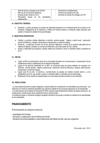 -   Falta de tachos y Espejos en los SS.HH.               -    Embarazos en adolescentes.
    -   Mal uso de los servicios higiénicos.                  -    Jóvenes sin proyectos de vida.
    -   Escazas áreas verdes en la I.E.                       -    Aumento de índices de contagio con VIH.
    -   Precocidad sexual en los estudiantes
        adolescentes.

IV.- OBJETIVO GENERAL

    a. Gestionar y activar proyectos y/o planes de desarrollo educativo en el fortalecimiento de la salud en los
       escolares, trabajadores de la Institución y Padres de Familia creando un ambiente cálido educativo que
       ayuden a impulsar la calidad de los aprendizajes.

V.- OBJETIVOS ESPECÍFICOS:

    a. Facilitar y coordinar charlas referentes a nutrición, anemia escolar, higiene y salud bucal, prevención
       contra la influenza y dengue, salud sexual y reproductiva y control de riesgos.
    b. Promover y supervisar el buen uso de los servicios higiénicos a través de la práctica adecuada de los
       hábitos de higiene y limpieza, la conciencia ambiental y que todo puede ser útil y valioso.
    c. Apoyar y desarrollar los proyectos o planes viables que impulsen a crear un ambiente cálido y educativo en
       la I E.


VI.- METAS

    a. Lograr el 80% de participación activa de la comunidad educativa en la conservación y preservación de las
       instalaciones físicas y alrededores de la Institución Educativa.
    b. Lograr en los alumnos desarrollar en un 80% la conciencia sobre los temas tratados con respecto a la
       Nutrición, anemia escolar, higiene y salud bucal, prevención contra la influenza y dengue, salud sexual y
       reproductiva y control de riesgos.
    c. Lograr para fin de año la siembra y mantenimiento de plantas de mediano tamaño dentro y a los
       alrededores de la I.E. que ayuden a crear un ambiente cálido y motivador para el aprendizaje.
    d. Realización de las charlas ya especificados a la comunidad educativa directa y/o por extensión.


VII.- RESULTADOS

- La comunidad educativa se estará integrada y comprometida en la realización de actividades que promuevan una
institución con entorno ambiental saludable que impulse la calidad de los procesos educativos en los estudiantes.
- Los alumnos(as) de la Institución Educativa Nº 0045, practican permanentemente hábitos de higiene personal y de
conservación y preservación de los ambientes físicos y áreas verdes.
-la Institución posee un ambiente ecológico acogedor educativo que ayuda a impulsar la calidad de los aprendizajes
en los estudiantes.


FINANCIAMIENTO

El financiamiento se realizará a través de :

- Actividades Pro-Fondos
- Donación y colaboración de loa Padres de Familia
- Donación de la Municipalidad y otras Instituciones del Distrito de San Juan de Lurigancho.



                                                                                          Diciembre del 2012
 