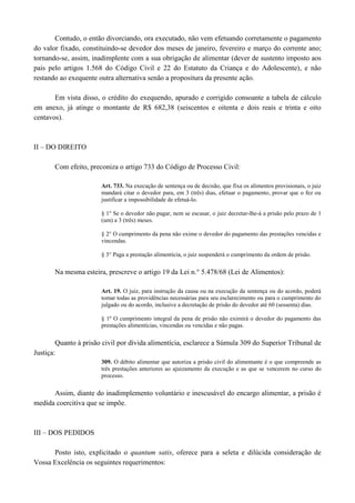 Contudo, o então divorciando, ora executado, não vem efetuando corretamente o pagamento
do valor fixado, constituindo-se devedor dos meses de janeiro, fevereiro e março do corrente ano;
tornando-se, assim, inadimplente com a sua obrigação de alimentar (dever de sustento imposto aos
pais pelos artigos 1.568 do Código Civil e 22 do Estatuto da Criança e do Adolescente), e não
restando ao exequente outra alternativa senão a propositura da presente ação.

       Em vista disso, o crédito exequendo, apurado e corrigido consoante a tabela de cálculo em
anexo, já atinge o montante de R$ 682,38 (seiscentos e oitenta e dois reais e trinta e oito centavos).



II – DO DIREITO

       Com efeito, preconiza o artigo 733 do Código de Processo Civil:

                        Art. 733. Na execução de sentença ou de decisão, que fixa os alimentos provisionais, o juiz
                        mandará citar o devedor para, em 3 (três) dias, efetuar o pagamento, provar que o fez ou
                        justificar a impossibilidade de efetuá-lo.

                        § 1° Se o devedor não pagar, nem se escusar, o juiz decretar-lhe-á a prisão pelo prazo de 1
                        (um) a 3 (três) meses.

                        § 2° O cumprimento da pena não exime o devedor do pagamento das prestações vencidas e
                        vincendas.

                        § 3° Paga a prestação alimentícia, o juiz suspenderá o cumprimento da ordem de prisão.

       Na mesma esteira, prescreve o artigo 19 da Lei n.° 5.478/68 (Lei de Alimentos):

                        Art. 19. O juiz, para instrução da causa ou na execução da sentença ou do acordo, poderá
                        tomar todas as providências necessárias para seu esclarecimento ou para o cumprimento do
                        julgado ou do acordo, inclusive a decretação de prisão do devedor até 60 (sessenta) dias.

                        § 1º O cumprimento integral da pena de prisão não eximirá o devedor do pagamento das
                        prestações alimentícias, vincendas ou vencidas e não pagas.

        Quanto à prisão civil por dívida alimentícia, esclarece a Súmula 309 do Superior Tribunal de
Justiça:
                        309. O débito alimentar que autoriza a prisão civil do alimentante é o que compreende as
                        três prestações anteriores ao ajuizamento da execução e as que se vencerem no curso do
                        processo.

      Assim, diante do inadimplemento voluntário e inescusável do encargo alimentar, a prisão é
medida coercitiva que se impõe.



III – DOS PEDIDOS

      Posto isto, explicitado o quantum satis, oferece para a seleta e dilúcida consideração de
Vossa Excelência os seguintes requerimentos:
 
