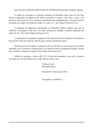 Seja a presente AÇÃO DE EXECUÇÃO DE ALIMENTOS distribuída, recebida e autuada;

       A citação do executado, no endereço constante do preâmbulo desta, para, em três dias,
efetuar o pagamento do débito de R$ 682,38 (seiscentos e oitenta e dois reais e trinta e oito
centavos), provar que já o fez ou apresentar justificativa pelo inadimplemento, sob pena de prisão,
que desde já se requer, nos moldes do artigo 733, caput e § 1º, do Código de Processo Civil;

        A intimação do digníssimo representante do Ministério Público paulista, para que se
manifeste e acompanhe o feito até o seu final, sob pena de nulidade, consoante disposição dos
artigos 82, 84 e 246, todos Código de Processo Civil;

       A condenação do executado ao pagamento das custas processuais, honorários advocatícios à
base de 20% (vinte por cento) do valor da causa e demais consectários legais;

        Para fazer prova do alegado, o exequente valer-se-á de todos os meios de provas em direito
admitidos, sem a exclusão de nenhum deles, em especial da prova documental acostada e demais
úteis, conforme o disposto no artigo 332 do Código de Processo Civil.

        Atribui-se à presente, o valor de R$ 2.711,76 (dois mil setecentos e onze reais e setenta e
seis centavos), em consonância com o artigo 260, do mesmo codex.

                                           Termos em que,
                                           Pede deferimento.

                                           Dracena/SP, 19 de março de 2013.



                                           Advogado(a) - OAB/SP n.º ...
 