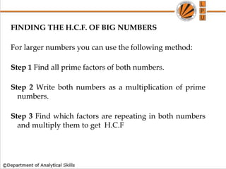 FINDING THE H.C.F. OF BIG NUMBERS
For larger numbers you can use the following method:
Step 1 Find all prime factors of both numbers.
Step 2 Write both numbers as a multiplication of prime
numbers.
Step 3 Find which factors are repeating in both numbers
and multiply them to get H.C.F
 