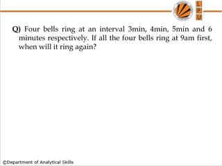 Q) Four bells ring at an interval 3min, 4min, 5min and 6
minutes respectively. If all the four bells ring at 9am first,
when will it ring again?
 