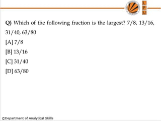 Q) Which of the following fraction is the largest? 7/8, 13/16,
31/40, 63/80
[A] 7/8
[B] 13/16
[C] 31/40
[D] 63/80
 
