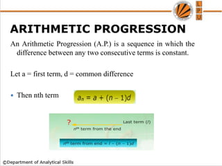 An Arithmetic Progression (A.P.) is a sequence in which the
difference between any two consecutive terms is constant.
Let a = first term, d = common difference
 Then nth term
ARITHMETIC PROGRESSION
 