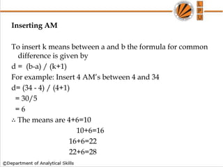 Inserting AM
To insert k means between a and b the formula for common
difference is given by
d = (b-a) / (k+1)
For example: Insert 4 AM’s between 4 and 34
d= (34 - 4) / (4+1)
= 30/5
= 6
∴ The means are 4+6=10
10+6=16
16+6=22
22+6=28
 
