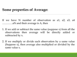 Some properties of Average:
If we have N number of observation as a1, a2, a3, a4
…………aN and their average is A, then
1. If we add or subtract the same value (suppose x) from all the
observations then average will be directly added or
subtracted by x.
2. If we multiply or divide each observation by a same value
(Suppose x), then average also multiplied or divided by the
same value x.
 