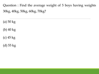 Question : Find the average weight of 5 boys having weights
30kg, 40kg, 50kg, 60kg, 70kg?
(a) 50 kg
(b) 40 kg
(c) 45 kg
(d) 55 kg
 