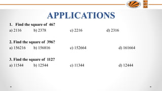 1. Find the square of 46?
a) 2116 b) 2378 c) 2216 d) 2316
2. Find the square of 396?
a) 156216 b) 156816 c) 152664 d) 161664
3. Find the square of 112?
a) 11544 b) 12544 c) 11344 d) 12444
APPLICATIONS
 
