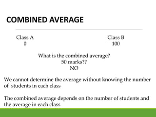 COMBINED AVERAGE
Class A
0
Class B
100
What is the combined average?
50 marks??
NO
We cannot determine the average without knowing the number
of students in each class
The combined average depends on the number of students and
the average in each class
 
