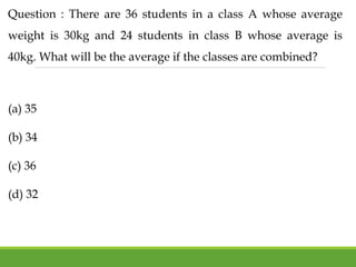 Question : There are 36 students in a class A whose average
weight is 30kg and 24 students in class B whose average is
40kg. What will be the average if the classes are combined?
(a) 35
(b) 34
(c) 36
(d) 32
 