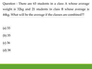 Question : There are 63 students in a class A whose average
weight is 32kg and 21 students in class B whose average is
44kg. What will be the average if the classes are combined??
(a) 33
(b) 35
(c) 36
(d) 38
 