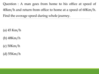 Question : A man goes from home to his office at speed of
40km/h and return from office to home at a speed of 60Km/h.
Find the average speed during whole journey.
(a) 45 Km/h
(b) 48Km/h
(c) 50Km/h
(d) 55Km/h
 