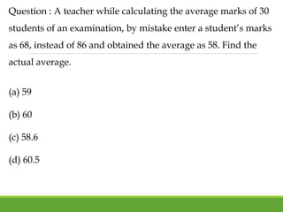 Question : A teacher while calculating the average marks of 30
students of an examination, by mistake enter a student’s marks
as 68, instead of 86 and obtained the average as 58. Find the
actual average.
(a) 59
(b) 60
(c) 58.6
(d) 60.5
 