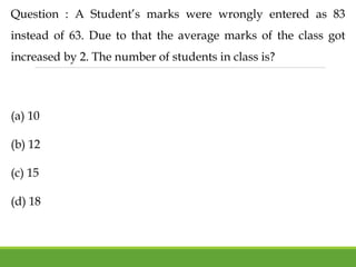 Question : A Student’s marks were wrongly entered as 83
instead of 63. Due to that the average marks of the class got
increased by 2. The number of students in class is?
(a) 10
(b) 12
(c) 15
(d) 18
 