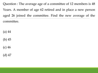 Question : The average age of a committee of 12 members is 48
Years. A member of age 62 retired and in place a new person
aged 26 joined the committee. Find the new average of the
committee.
(a) 44
(b) 45
(c) 46
(d) 47
 