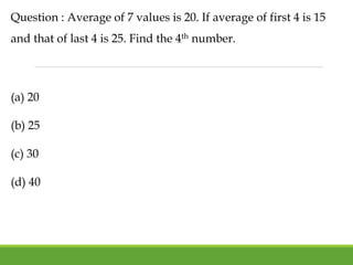Question : Average of 7 values is 20. If average of first 4 is 15
and that of last 4 is 25. Find the 4th number.
(a) 20
(b) 25
(c) 30
(d) 40
 