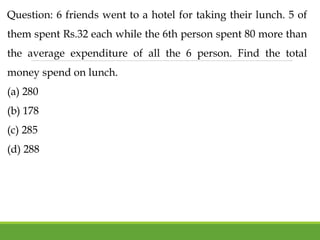 Question: 6 friends went to a hotel for taking their lunch. 5 of
them spent Rs.32 each while the 6th person spent 80 more than
the average expenditure of all the 6 person. Find the total
money spend on lunch.
(a) 280
(b) 178
(c) 285
(d) 288
 