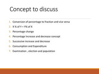 Concept to discuss
1. Conversion of percentage to fraction and vice versa
2. X % of Y = Y% of X
3. Percentage change
4. Percentage Increase and decrease concept
5. Successive increase and decrease
6. Consumption and Expenditure
7. Examination , election and population
 
